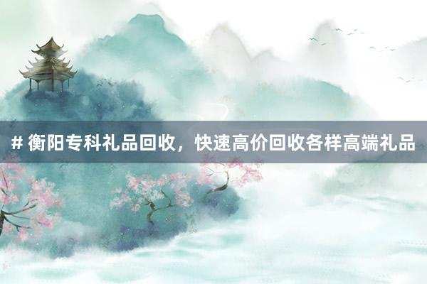 # 衡阳专科礼品回收，快速高价回收各样高端礼品