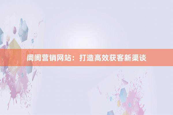 阛阓营销网站：打造高效获客新渠谈
