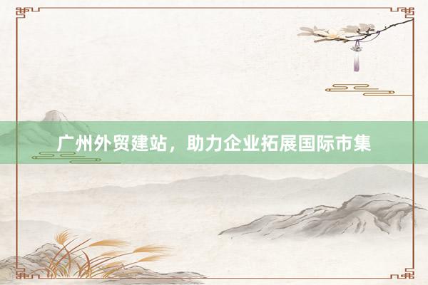 广州外贸建站，助力企业拓展国际市集