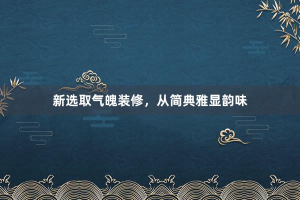 新选取气魄装修，从简典雅显韵味