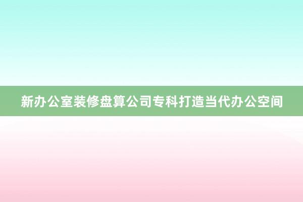 新办公室装修盘算公司专科打造当代办公空间