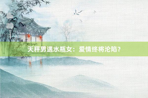 天秤男遇水瓶女：爱情终将沦陷？