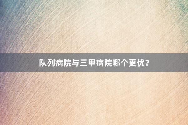 队列病院与三甲病院哪个更优？