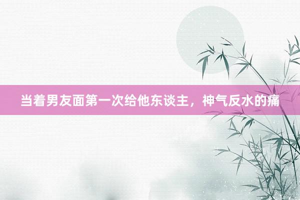 当着男友面第一次给他东谈主，神气反水的痛